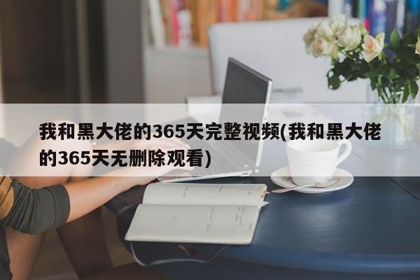 我和黑大佬的365天完整视频(我和黑大佬的365天无删除观看)
