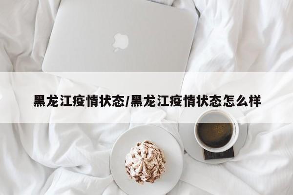 黑龙江疫情状态/黑龙江疫情状态怎么样