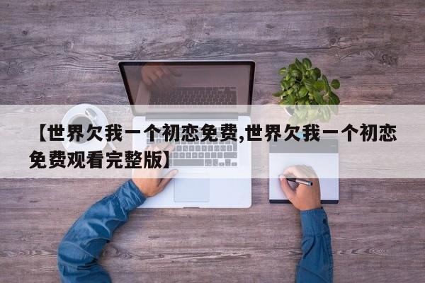 【世界欠我一个初恋免费,世界欠我一个初恋免费观看完整版】
