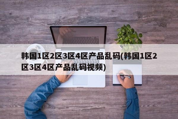 韩国1区2区3区4区产品乱码(韩国1区2区3区4区产品乱码视频)
