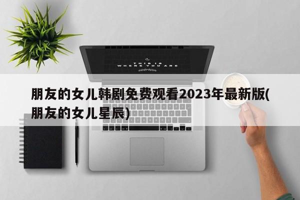 朋友的女儿韩剧免费观看2023年最新版(朋友的女儿星辰)