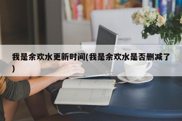 我是余欢水更新时间(我是余欢水是否删减了)