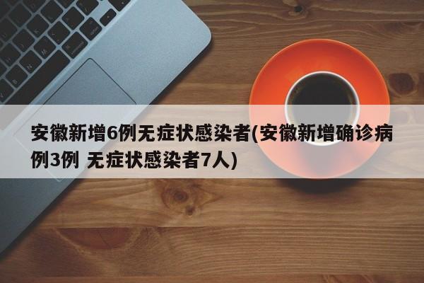 安徽新增6例无症状感染者(安徽新增确诊病例3例 无症状感染者7人)