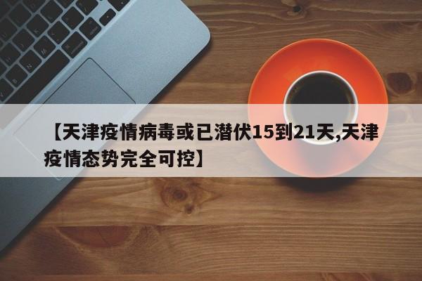 【天津疫情病毒或已潜伏15到21天,天津疫情态势完全可控】