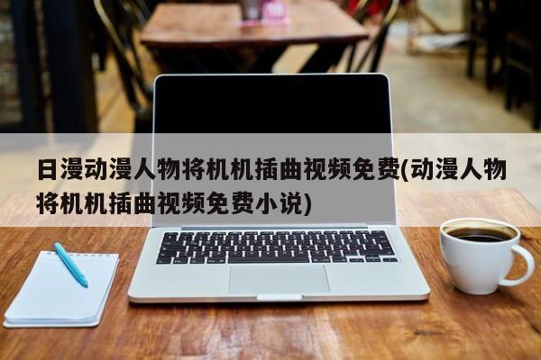 日漫动漫人物将机机插曲视频免费(动漫人物将机机插曲视频免费小说)