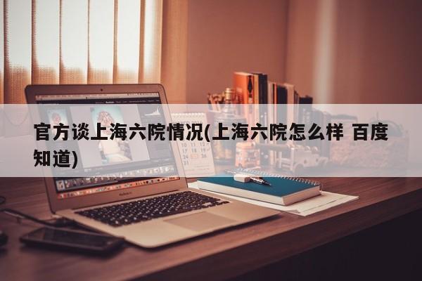 官方谈上海六院情况(上海六院怎么样 百度知道)