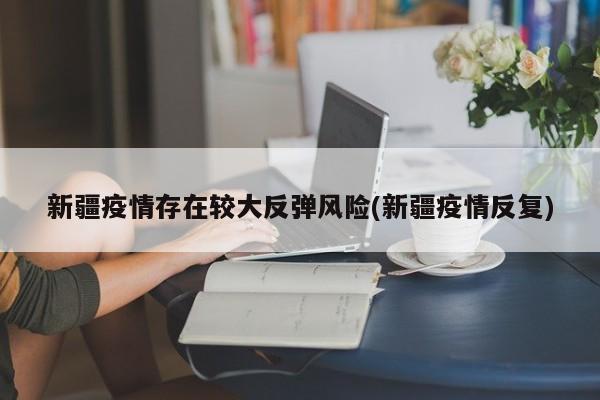 新疆疫情存在较大反弹风险(新疆疫情反复)