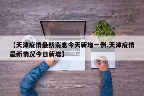 【天津疫情最新消息今天新增一例,天津疫情最新情况今日新增】