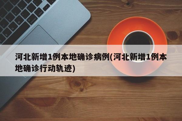 河北新增1例本地确诊病例(河北新增1例本地确诊行动轨迹)