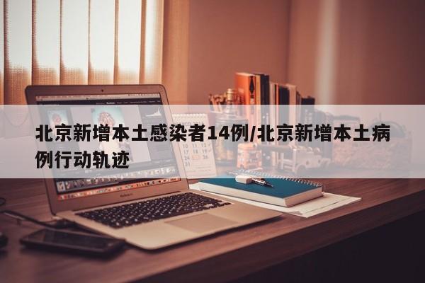 北京新增本土感染者14例/北京新增本土病例行动轨迹