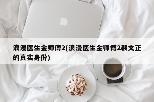浪漫医生金师傅2(浪漫医生金师傅2裴文正的真实身份)