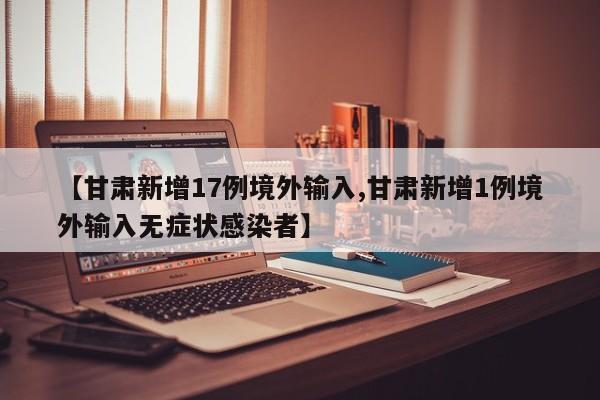 【甘肃新增17例境外输入,甘肃新增1例境外输入无症状感染者】