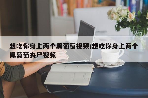 想吃你身上两个黑葡萄视频/想吃你身上两个黑葡萄丧尸视频