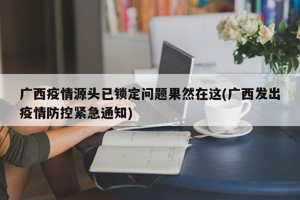 广西疫情源头已锁定问题果然在这(广西发出疫情防控紧急通知)