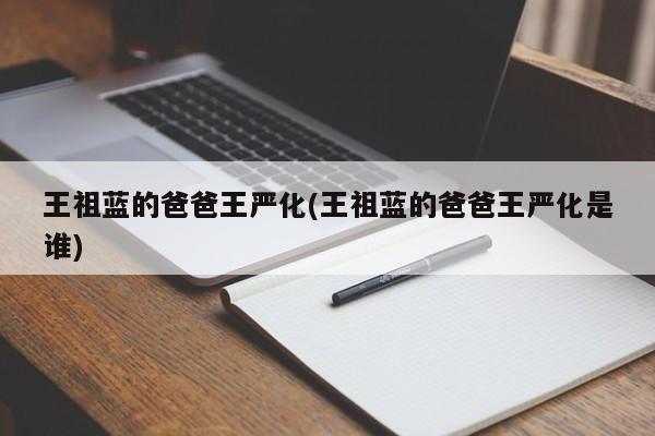 王祖蓝的爸爸王严化(王祖蓝的爸爸王严化是谁)