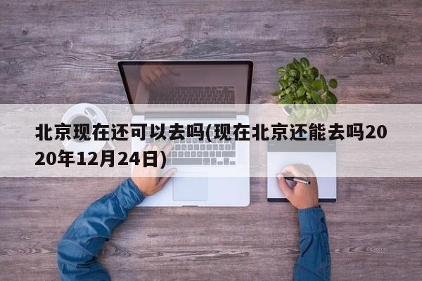 北京现在还可以去吗(现在北京还能去吗2020年12月24日)
