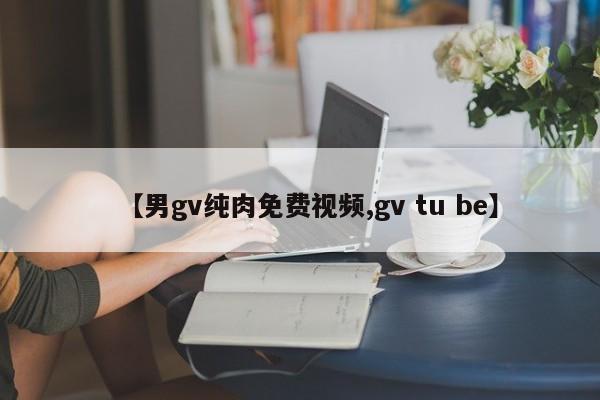 【男gv纯肉免费视频,gv tu be】