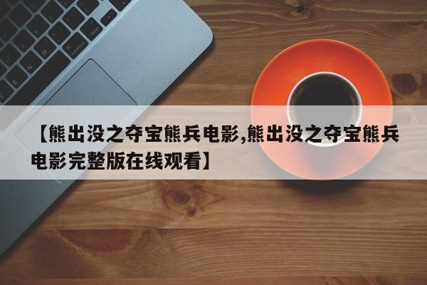 【熊出没之夺宝熊兵电影,熊出没之夺宝熊兵电影完整版在线观看】