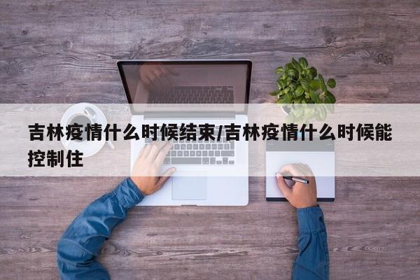 吉林疫情什么时候结束/吉林疫情什么时候能控制住