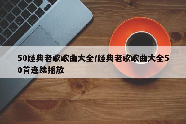 50经典老歌歌曲大全/经典老歌歌曲大全50首连续播放