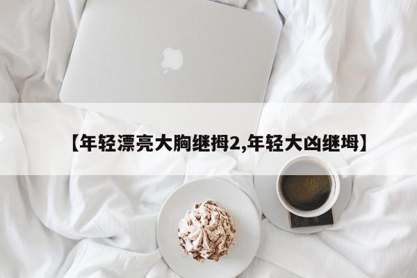 【年轻漂亮大胸继拇2,年轻大凶继坶】