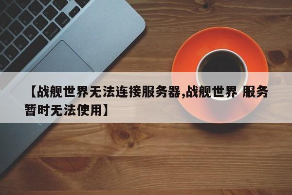 【战舰世界无法连接服务器,战舰世界 服务暂时无法使用】