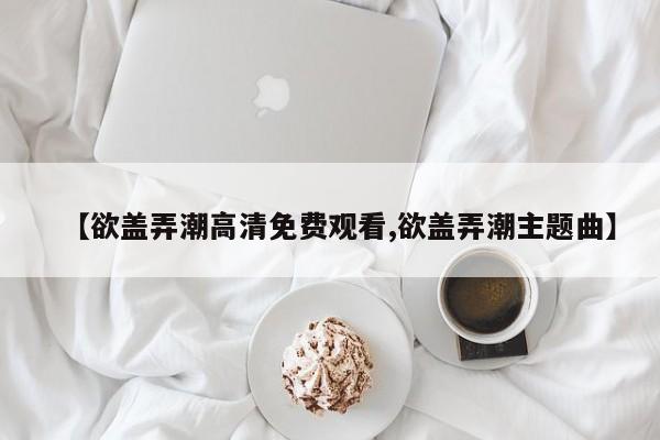 【欲盖弄潮高清免费观看,欲盖弄潮主题曲】
