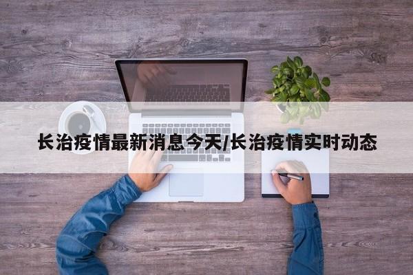 长治疫情最新消息今天/长治疫情实时动态