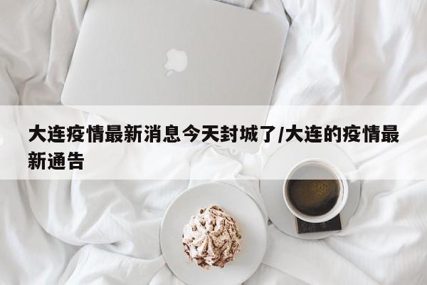 大连疫情最新消息今天封城了/大连的疫情最新通告