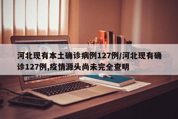 河北现有本土确诊病例127例/河北现有确诊127例,疫情源头尚未完全查明