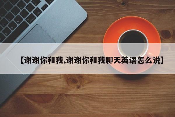 【谢谢你和我,谢谢你和我聊天英语怎么说】
