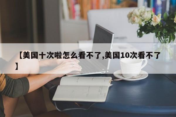 【美国十次啦怎么看不了,美国10次看不了】