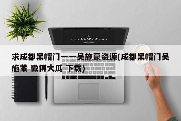 求成都黑帽门一一吴施蒙资源(成都黑帽门吴施蒙 微博大瓜 下载)