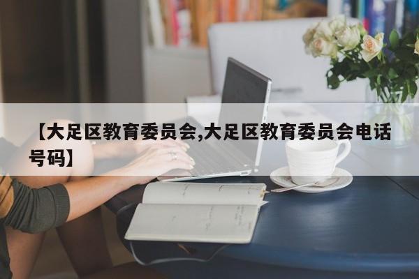 【大足区教育委员会,大足区教育委员会电话号码】