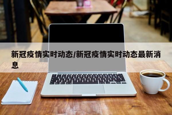 新冠疫情实时动态/新冠疫情实时动态最新消息