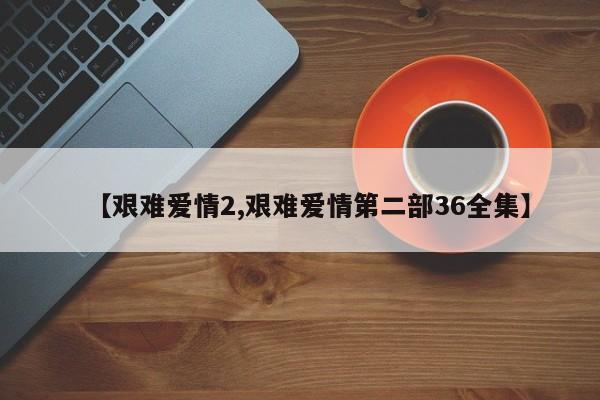 【艰难爱情2,艰难爱情第二部36全集】