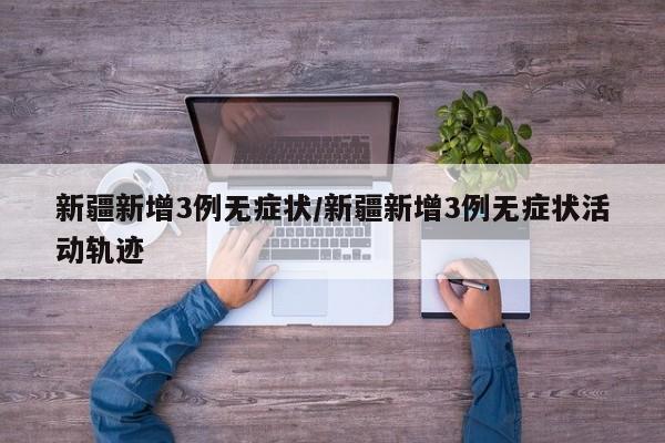 新疆新增3例无症状/新疆新增3例无症状活动轨迹