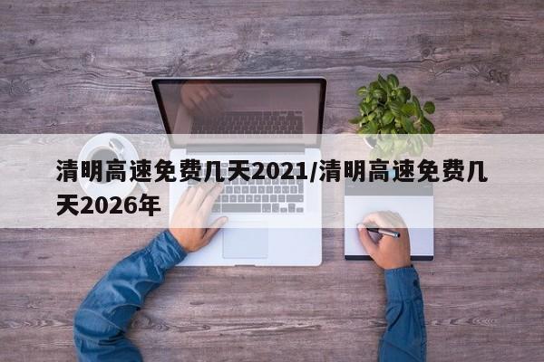 清明高速免费几天2021/清明高速免费几天2026年