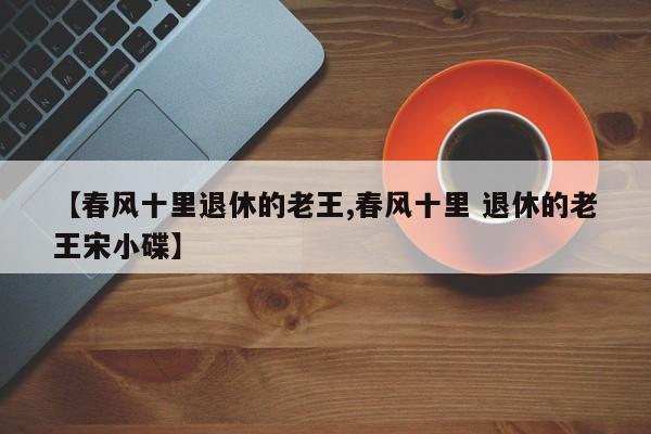 【春风十里退休的老王,春风十里 退休的老王宋小碟】