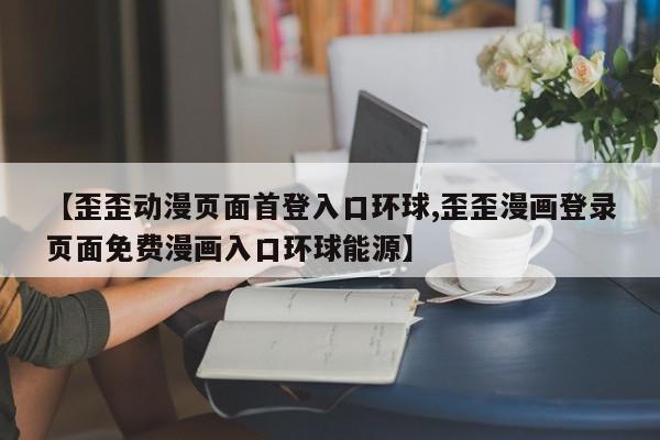 【歪歪动漫页面首登入口环球,歪歪漫画登录页面免费漫画入口环球能源】
