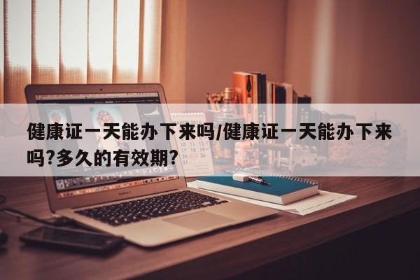 健康证一天能办下来吗/健康证一天能办下来吗?多久的有效期?