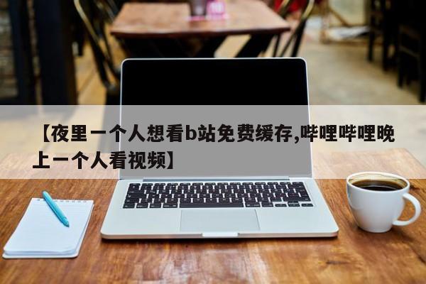 【夜里一个人想看b站免费缓存,哔哩哔哩晚上一个人看视频】