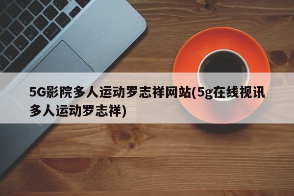5G影院多人运动罗志祥网站(5g在线视讯多人运动罗志祥)