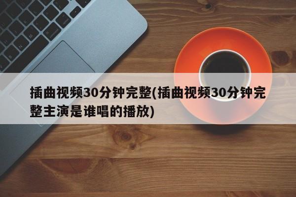 插曲视频30分钟完整(插曲视频30分钟完整主演是谁唱的播放)
