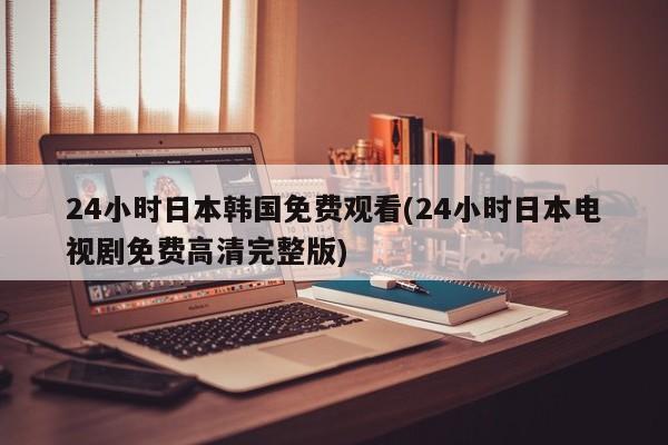 24小时日本韩国免费观看(24小时日本电视剧免费高清完整版)