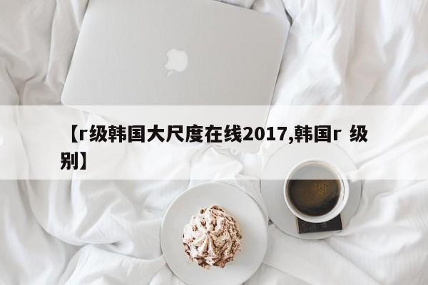 【r级韩国大尺度在线2017,韩国r 级别】