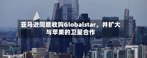 亚马逊同意收购Globalstar，并扩大与苹果的卫星合作-第2张图片