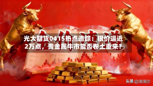 光大期货0415热点追踪：银价逼近2万点，贵金属牛市能否卷土重来？-第1张图片