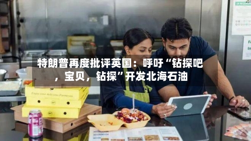 特朗普再度批评英国：呼吁“钻探吧	，宝贝，钻探”开发北海石油-第1张图片