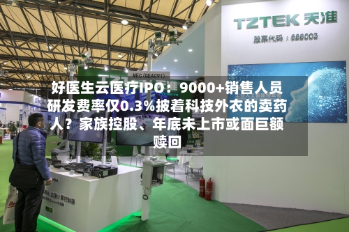 好医生云医疗IPO：9000+销售人员研发费率仅0.3%披着科技外衣的卖药人？家族控股、年底未上市或面巨额赎回-第1张图片